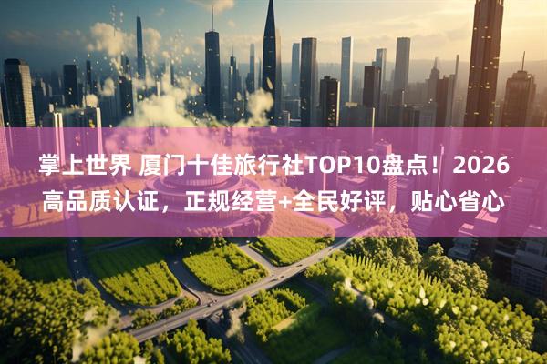 掌上世界 厦门十佳旅行社TOP10盘点！2026高品质认证，正规经营+全民好评，贴心省心