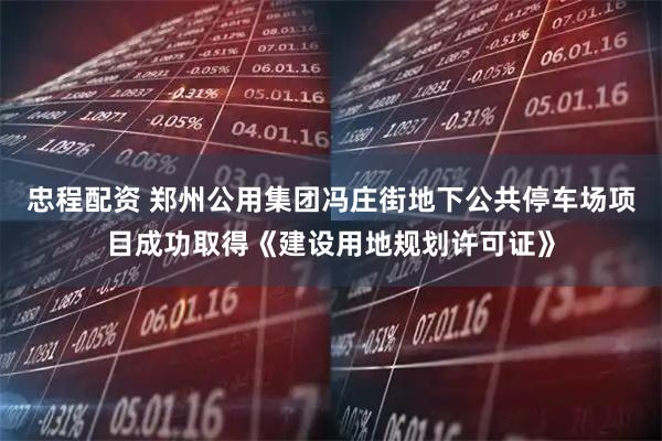 忠程配资 郑州公用集团冯庄街地下公共停车场项目成功取得《建设用地规划许可证》