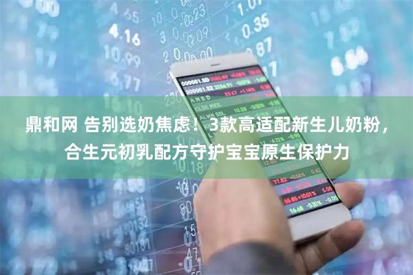鼎和网 告别选奶焦虑！3款高适配新生儿奶粉，合生元初乳配方守护宝宝原生保护力