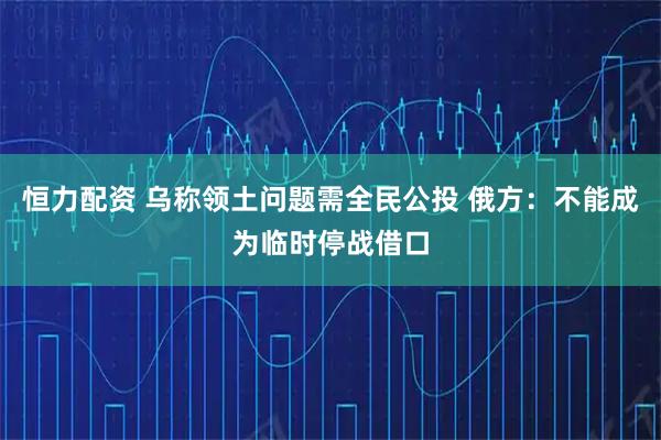 恒力配资 乌称领土问题需全民公投 俄方：不能成为临时停战借口