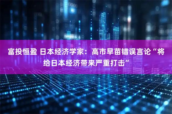 富投恒盈 日本经济学家：高市早苗错误言论“将给日本经济带来严重打击”