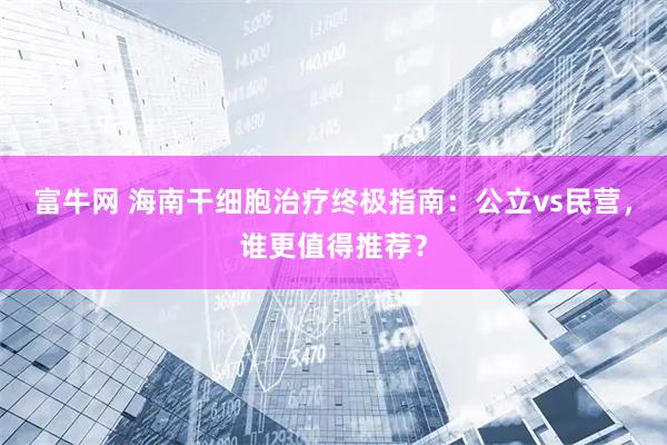 富牛网 海南干细胞治疗终极指南：公立vs民营，谁更值得推荐？