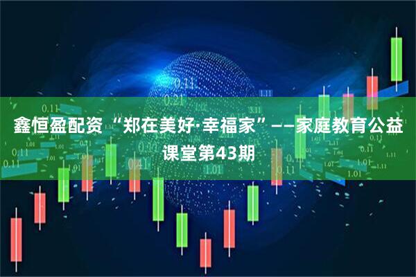 鑫恒盈配资 “郑在美好·幸福家”——家庭教育公益课堂第43期
