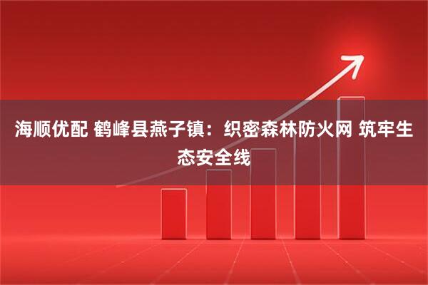 海顺优配 鹤峰县燕子镇：织密森林防火网 筑牢生态安全线