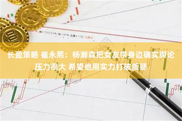 长盈策略 崔永熙：杨瀚森把女友带身边确实舆论压力很大 希望他用实力打破质疑