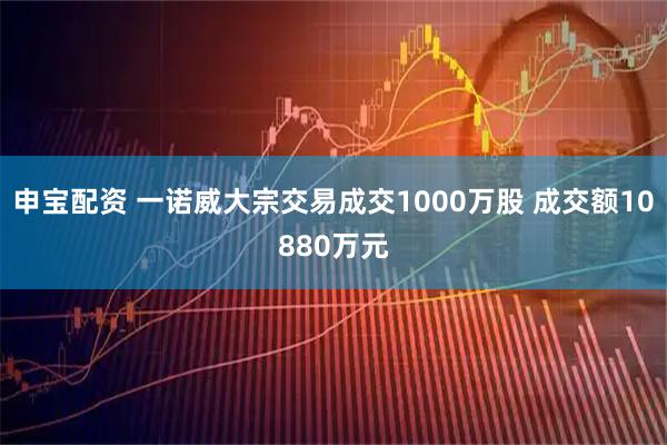 申宝配资 一诺威大宗交易成交1000万股 成交额10880万元