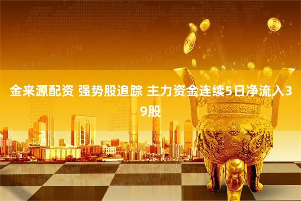 金来源配资 强势股追踪 主力资金连续5日净流入39股