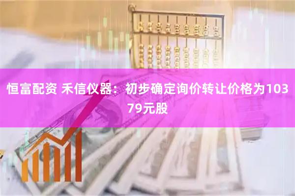 恒富配资 禾信仪器：初步确定询价转让价格为10379元股