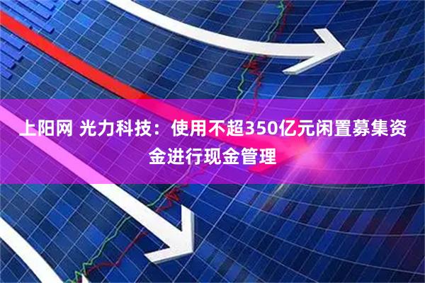 上阳网 光力科技：使用不超350亿元闲置募集资金进行现金管理