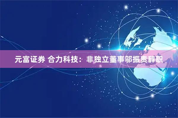 元富证券 合力科技：非独立董事邬振贵辞职