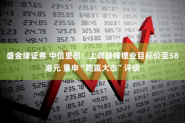 盛金缘证券 中信里昂：上调赣锋锂业目标价至58港元 重申“跑赢大市”评级