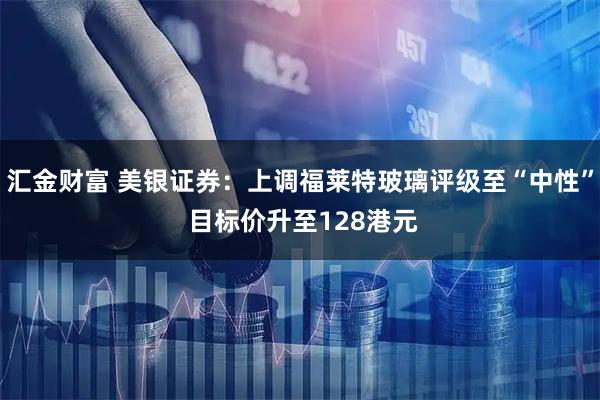 汇金财富 美银证券：上调福莱特玻璃评级至“中性” 目标价升至128港元