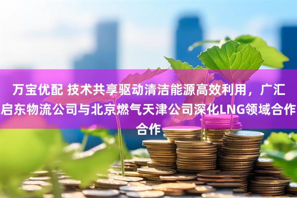 万宝优配 技术共享驱动清洁能源高效利用，广汇启东物流公司与北京燃气天津公司深化LNG领域合作