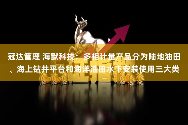 冠达管理 海默科技：多相计量产品分为陆地油田、海上钻井平台和海洋油田水下安装使用三大类