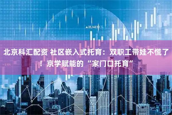北京科汇配资 社区嵌入式托育：双职工带娃不慌了！京学赋能的 “家门口托育”