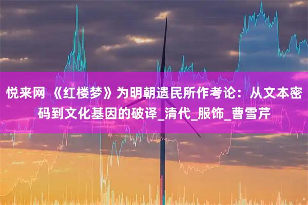 悦来网 《红楼梦》为明朝遗民所作考论：从文本密码到文化基因的破译_清代_服饰_曹雪芹