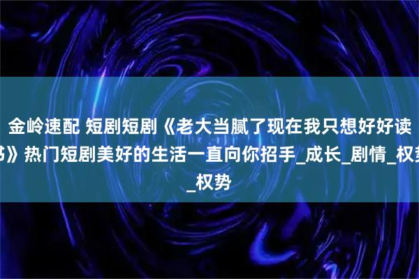 金岭速配 短剧短剧《老大当腻了现在我只想好好读书》热门短剧美好的生活一直向你招手_成长_剧情_权势