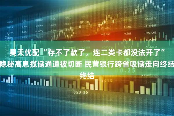 昊天优配 “存不了款了，连二类卡都没法开了”隐秘高息揽储通道被切断 民营银行跨省吸储走向终结